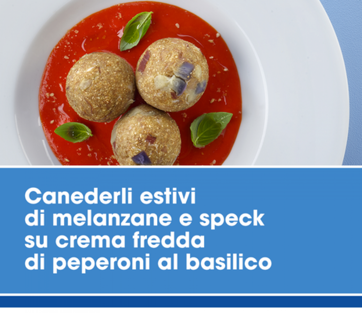 Ricetta  Canederli estivi di melanzane e speck su crema fredda di di peperoni e basilico